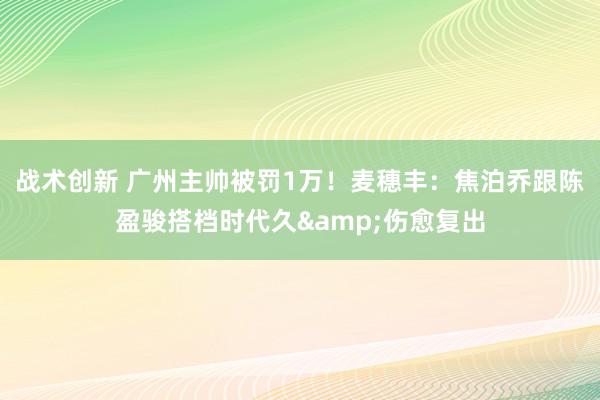 战术创新 广州主帅被罚1万！麦穗丰：焦泊乔跟陈盈骏搭档时代久&伤愈复出