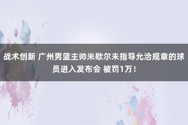 战术创新 广州男篮主帅米歇尔未指导允洽规章的球员进入发布会 被罚1万！