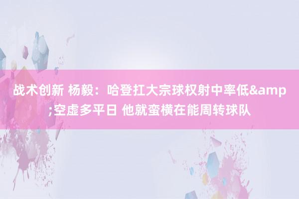 战术创新 杨毅：哈登扛大宗球权射中率低&空虚多平日 他就蛮横在能周转球队