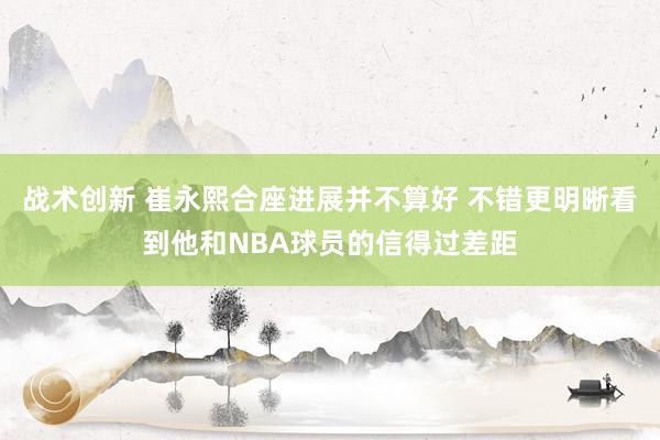 战术创新 崔永熙合座进展并不算好 不错更明晰看到他和NBA球员的信得过差距