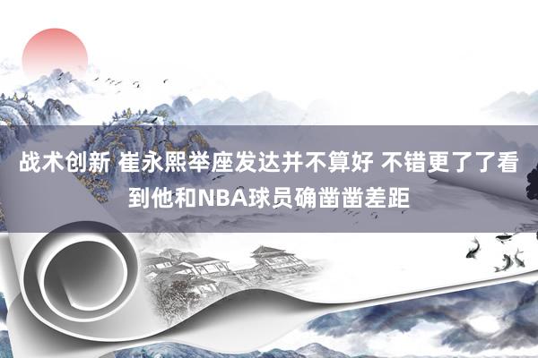 战术创新 崔永熙举座发达并不算好 不错更了了看到他和NBA球员确凿凿差距