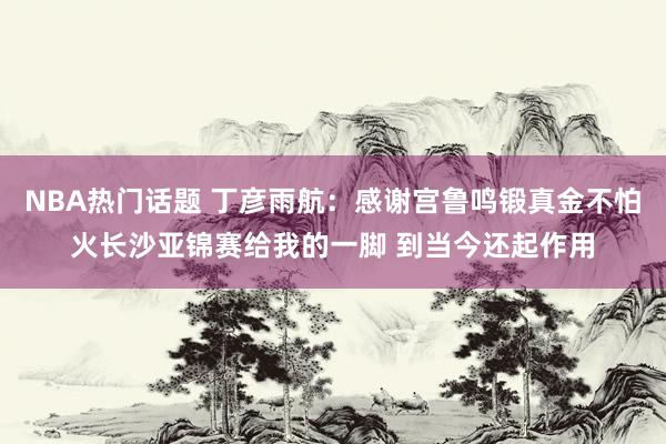 NBA热门话题 丁彦雨航：感谢宫鲁鸣锻真金不怕火长沙亚锦赛给我的一脚 到当今还起作用