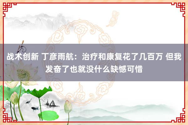 战术创新 丁彦雨航：治疗和康复花了几百万 但我发奋了也就没什么缺憾可惜