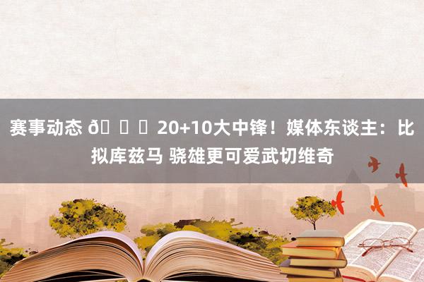 赛事动态 😋20+10大中锋！媒体东谈主：比拟库兹马 骁雄更可爱武切维奇