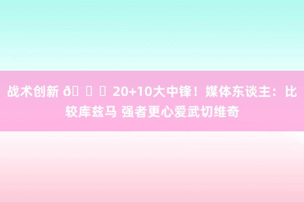 战术创新 😋20+10大中锋！媒体东谈主：比较库兹马 强者更心爱武切维奇