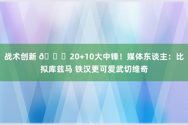 战术创新 😋20+10大中锋！媒体东谈主：比拟库兹马 铁汉更可爱武切维奇