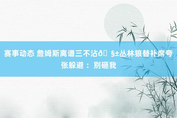 赛事动态 詹姆斯离谱三不沾🧱丛林狼替补席夸张躲避 ：别砸我