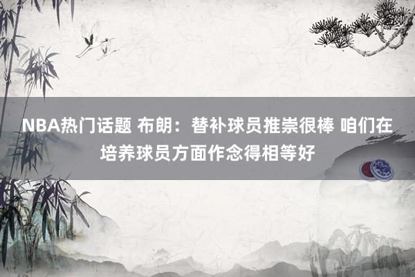 NBA热门话题 布朗：替补球员推崇很棒 咱们在培养球员方面作念得相等好