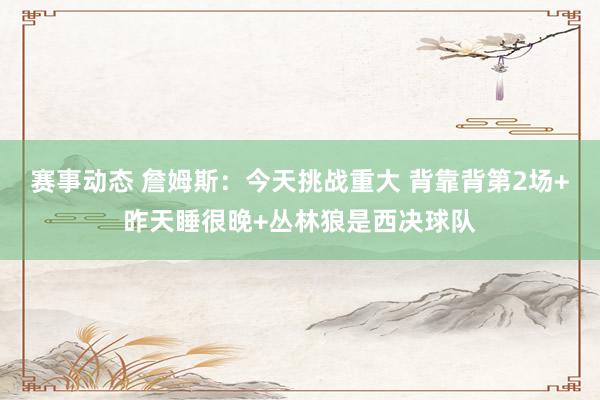 赛事动态 詹姆斯：今天挑战重大 背靠背第2场+昨天睡很晚+丛林狼是西决球队