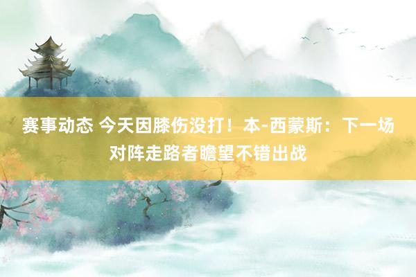 赛事动态 今天因膝伤没打！本-西蒙斯：下一场对阵走路者瞻望不错出战