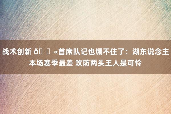 战术创新 😫首席队记也绷不住了：湖东说念主本场赛季最差 攻防两头王人是可怜