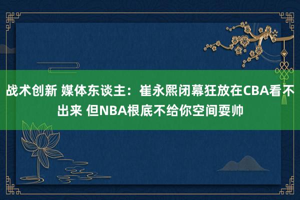 战术创新 媒体东谈主：崔永熙闭幕狂放在CBA看不出来 但NBA根底不给你空间耍帅