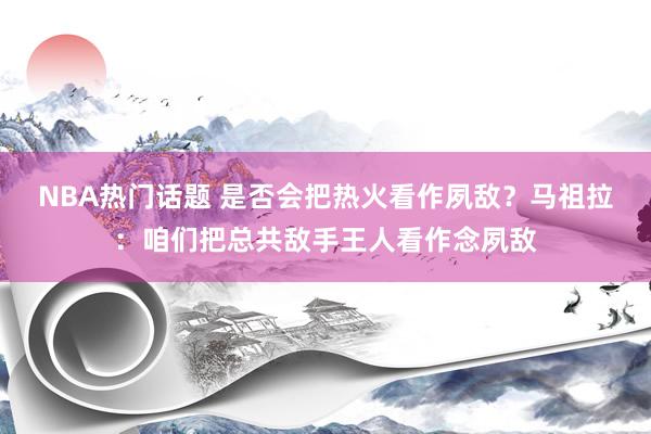 NBA热门话题 是否会把热火看作夙敌？马祖拉：咱们把总共敌手王人看作念夙敌