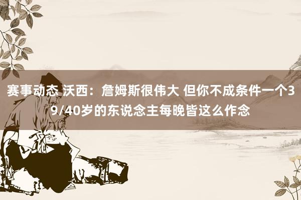 赛事动态 沃西：詹姆斯很伟大 但你不成条件一个39/40岁的东说念主每晚皆这么作念