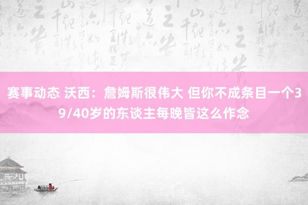 赛事动态 沃西：詹姆斯很伟大 但你不成条目一个39/40岁的东谈主每晚皆这么作念