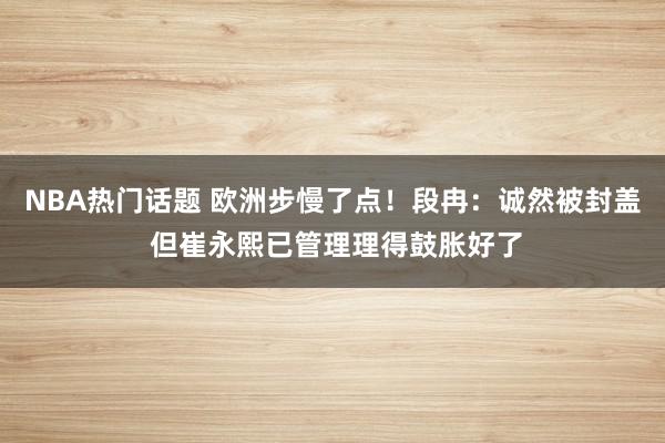 NBA热门话题 欧洲步慢了点！段冉：诚然被封盖 但崔永熙已管理理得鼓胀好了