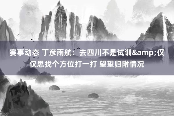 赛事动态 丁彦雨航：去四川不是试训&仅仅思找个方位打一打 望望归附情况