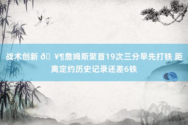 战术创新 🥶詹姆斯聚首19次三分早先打铁 距离定约历史记录还差6铁