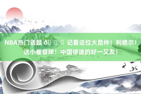 NBA热门话题 😁记着这位大昆仲！利德尔！送小崔首球！中国球迷的好一又友！