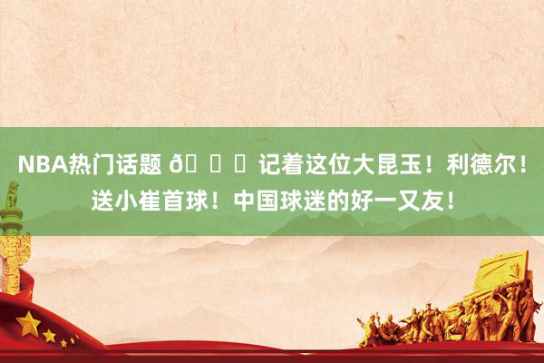 NBA热门话题 😁记着这位大昆玉！利德尔！送小崔首球！中国球迷的好一又友！