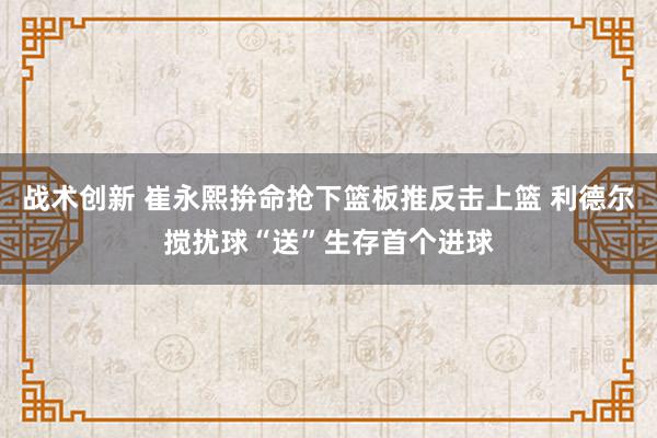 战术创新 崔永熙拚命抢下篮板推反击上篮 利德尔搅扰球“送”生存首个进球