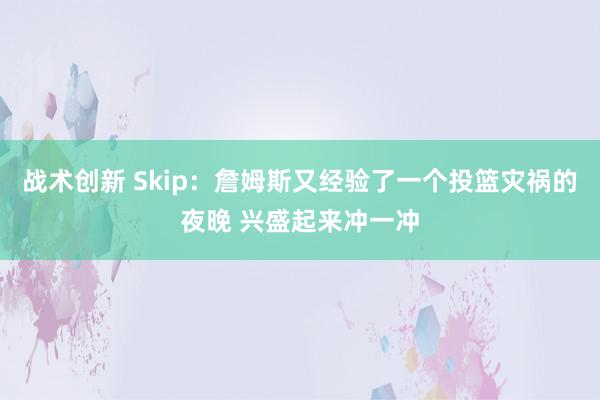 战术创新 Skip：詹姆斯又经验了一个投篮灾祸的夜晚 兴盛起来冲一冲