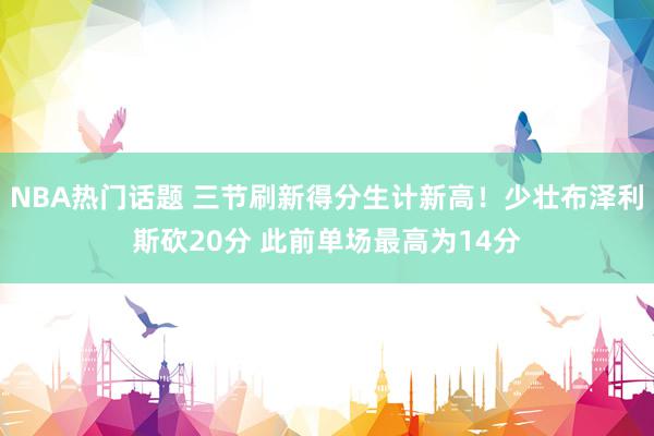 NBA热门话题 三节刷新得分生计新高！少壮布泽利斯砍20分 此前单场最高为14分