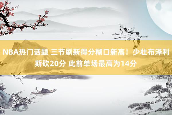 NBA热门话题 三节刷新得分糊口新高！少壮布泽利斯砍20分 此前单场最高为14分