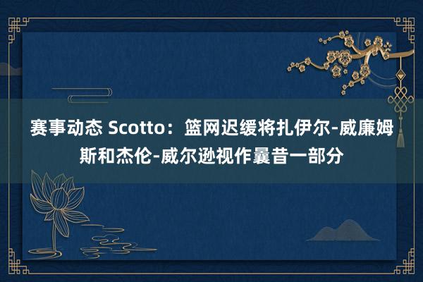 赛事动态 Scotto：篮网迟缓将扎伊尔-威廉姆斯和杰伦-威尔逊视作曩昔一部分