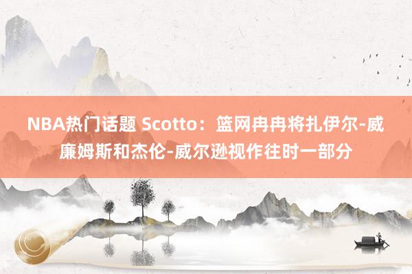 NBA热门话题 Scotto：篮网冉冉将扎伊尔-威廉姆斯和杰伦-威尔逊视作往时一部分