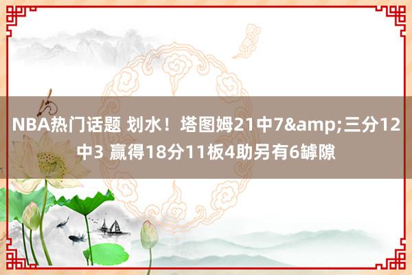 NBA热门话题 划水！塔图姆21中7&三分12中3 赢得18分11板4助另有6罅隙