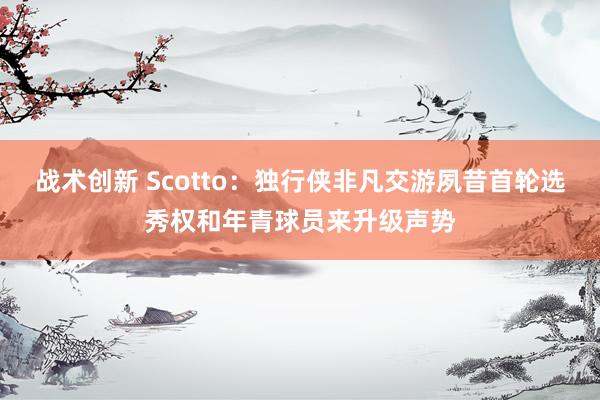 战术创新 Scotto：独行侠非凡交游夙昔首轮选秀权和年青球员来升级声势