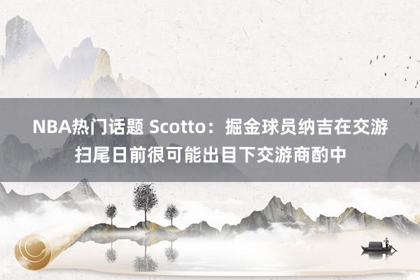 NBA热门话题 Scotto：掘金球员纳吉在交游扫尾日前很可能出目下交游商酌中