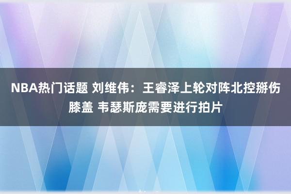 NBA热门话题 刘维伟：王睿泽上轮对阵北控掰伤膝盖 韦瑟斯庞需要进行拍片