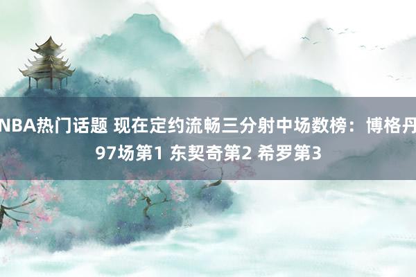 NBA热门话题 现在定约流畅三分射中场数榜：博格丹97场第1 东契奇第2 希罗第3