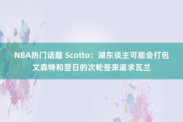 NBA热门话题 Scotto：湖东谈主可能会打包文森特和翌日的次轮签来追求瓦兰