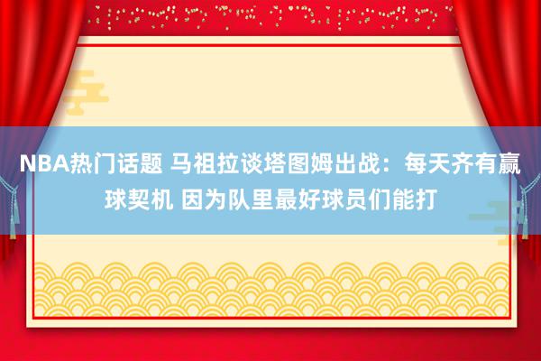 NBA热门话题 马祖拉谈塔图姆出战：每天齐有赢球契机 因为队里最好球员们能打