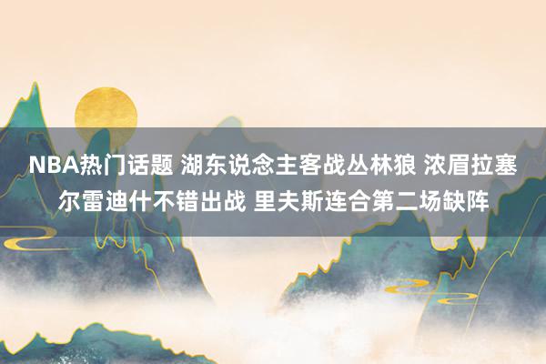 NBA热门话题 湖东说念主客战丛林狼 浓眉拉塞尔雷迪什不错出战 里夫斯连合第二场缺阵