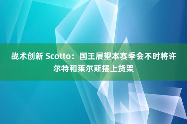 战术创新 Scotto：国王展望本赛季会不时将许尔特和莱尔斯摆上货架