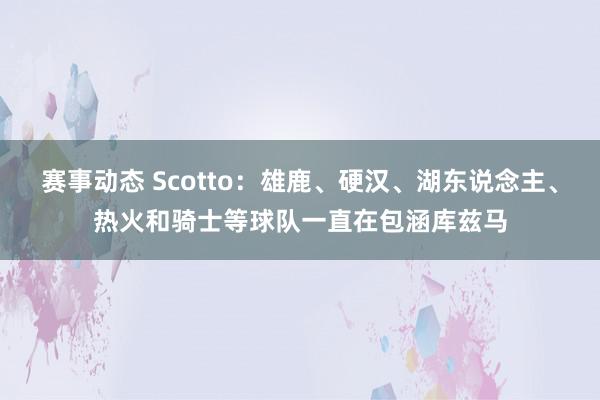 赛事动态 Scotto：雄鹿、硬汉、湖东说念主、热火和骑士等球队一直在包涵库兹马