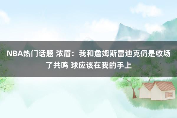 NBA热门话题 浓眉：我和詹姆斯雷迪克仍是收场了共鸣 球应该在我的手上